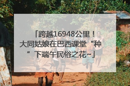跨越16948公里！大同姑娘在巴西课堂“种”下端午民俗之花~